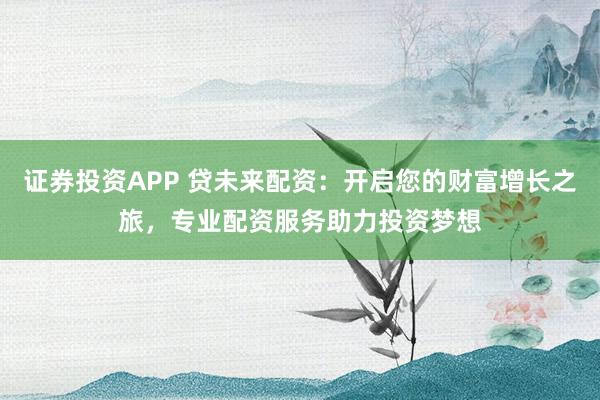 证券投资APP 贷未来配资:开启您的财富增长之旅,专业配资服务助力投资梦想