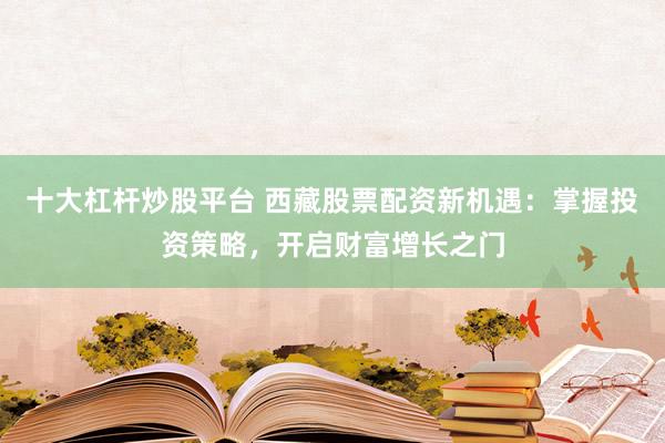 十大杠杆炒股平台 西藏股票配资新机遇：掌握投资策略，开启财富增长之门